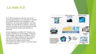 La web 4.0
En el 2016 empezó la web 4.0, que es el
próximo gran avance y se centrará en ofrecer
un comportamiento más inteligente, más
predictivo, de modo que podamos, con sólo
realizar una afirmación o petición, poner en
marcha un conjunto de acciones que tendrán
como resultando aquello que pedimos o
decimos.
¿Cómo llegamos a la Web 4.0.? Gracias a la
propia evolución de la tecnología. Empresas
como Google, Microsoft o Facebook, entre
otras, están desarrollando nuevos sistemas
que gracias al Deep Learning y Machine
Learning serán capaces de procesar
información de forma similar a como lo haría
el cerebro humano.
 