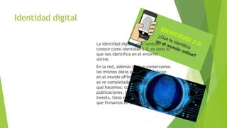 Identidad digital
La identidad digital, que también se
conoce como identidad 2.0, es todo lo
que nos identifica en el entorno
online.
En la red, además de que conservamos
los mismos datos que nos identifican
en el mundo offline, nuestra identidad
se ve completada a través de todo lo
que hacemos: comentarios en
publicaciones, likes en Facebook, re
tweets, fotos en Instagram, peticiones
que firmamos en Change.org, etc.
 