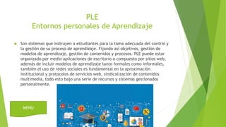 PLE
Entornos personales de Aprendizaje
 Son sistemas que instruyen a estudiantes para la toma adecuada del control y
la gestión de su proceso de aprendizaje. Fijando así objetivos, gestión de
modelos de aprendizaje, gestión de contenidos y procesos. PLE puede estar
organizado por medio aplicaciones de escritorio o compuesto por sitios web,
además de incluir modelos de aprendizaje tanto formales como informales,
también el uso de redes sociales es fundamental en la aproximación
institucional y protocolos de servicios web, sindicalización de contenidos
multimedia, todo esto bajo una serie de recursos y sistemas gestionados
personalmente.
MENU
 