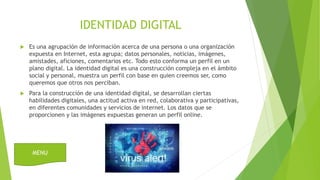 IDENTIDAD DIGITAL
 Es una agrupación de información acerca de una persona o una organización
expuesta en Internet, esta agrupa; datos personales, noticias, imágenes,
amistades, aficiones, comentarios etc. Todo esto conforma un perfil en un
plano digital. La identidad digital es una construcción compleja en el ámbito
social y personal, muestra un perfil con base en quien creemos ser, como
queremos que otros nos perciban.
 Para la construcción de una identidad digital, se desarrollan ciertas
habilidades digitales, una actitud activa en red, colaborativa y participativas,
en diferentes comunidades y servicios de internet. Los datos que se
proporcionen y las imágenes expuestas generan un perfil online.
MENU
 