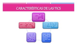 CARACTERÍSTICAS DE LAS TICS
Interactividad: las tics
hacen posible el
intercambio de
información entre un
usuario y un computador.
Instantaneidad: se refiere a la
capacidad de las TIC de
transmitir información a larga
distancia y de una manera
sumamente veloz.
Amplio alcance
que abarca los
campos cultural,
económico,
educativo, entre
otros
Digitalización: per
mite que los
sonidos, los textos,
las imágenes, etc.,
sean transmitidos
a través de los
mismos medios.
Interconexión: tiene que ver con
la creación de nuevas
posibilidades, partiendo del
enlace entre dos tecnologías.
 