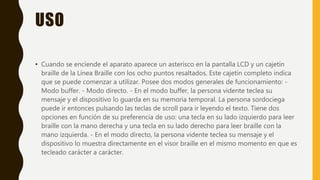 USO
• Cuando se enciende el aparato aparece un asterisco en la pantalla LCD y un cajetín
braille de la Línea Braille con los ocho puntos resaltados. Este cajetín completo indica
que se puede comenzar a utilizar. Posee dos modos generales de funcionamiento: -
Modo buffer. - Modo directo. - En el modo buffer, la persona vidente teclea su
mensaje y el dispositivo lo guarda en su memoria temporal. La persona sordociega
puede ir entonces pulsando las teclas de scroll para ir leyendo el texto. Tiene dos
opciones en función de su preferencia de uso: una tecla en su lado izquierdo para leer
braille con la mano derecha y una tecla en su lado derecho para leer braille con la
mano izquierda. - En el modo directo, la persona vidente teclea su mensaje y el
dispositivo lo muestra directamente en el visor braille en el mismo momento en que es
tecleado carácter a carácter.
 