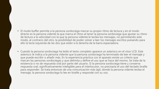 • El modo buffer permite a la persona sordociega marcar su propio ritmo de lectura y en el modo
directo es la persona vidente la que marca el ritmo al tener la persona sordociega que ajustar su ritmo
de lectura a la velocidad con la que la persona vidente le teclea los mensajes, no permitiendo este
modo, al contrario del otro, la posibilidad de poder volver a leer los mensajes escritos pulsando para
ello la tecla izquierda de las dos que están a la derecha de la barra espaciadora.
• Cuando la persona sordociega ha leído el texto completo aparece un asterisco en el visor LCD. Este
asterisco le indica a la persona vidente que la persona sordociega ha terminado de leer el mensaje y
que puede escribir o añadir más. En la experiencia práctica con el aparato existe un criterio que
marcan las personas sordociegas y que delimita y define el uso que se hace del mismo. Se trata de la
existencia o no de respuesta oral por parte del usuario. Si la persona sordociega tiene y conserva
respuesta oral, significativamente inteligible para el interlocutor, no precisaría el uso del teclado braille
para responder. Se trata entonces de una comunicación más ágil, donde la persona vidente teclea el
mensaje, la persona sordociega lo lee en braille y responde con su voz.
 