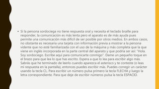 • Si la persona sordociega no tiene respuesta oral y necesita el teclado braille para
responder, la comunicación es más lenta pero el aparato es de más ayuda pues
permite una comunicación más difícil de ser posible por otros medios. En ambos casos,
no obstante es necesaria una tarjeta con información previa a mostrar a la persona
vidente que no esté familiarizada con el uso de la máquina y más completa que la que
viene en inglés incorporada en la parte central del aparato y que podría ser así: “Hola.
Soy sordociego. Escribe aquí para comunicarte conmigo". Dame un pequeño toque en
el brazo para que lea lo que has escrito. Espera a que lo lea para escribir algo más.
Sabrás que he terminado de leerlo cuando aparezca el asterisco y te conteste (o leas
mi respuesta en la pantalla), entonces puedes escribir más. Puedes corregir un carácter
usando la tecla CL. Para escribir un número pulsa primero la tecla FLECHA y luego la
letra correspondiente. Para que deje de escribir números pulsa la tecla ESPACIO.
 