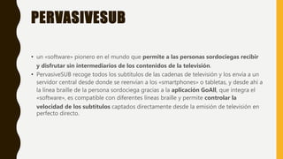 PERVASIVESUB
• un «software» pionero en el mundo que permite a las personas sordociegas recibir
y disfrutar sin intermediarios de los contenidos de la televisión.
• PervasiveSUB recoge todos los subtítulos de las cadenas de televisión y los envía a un
servidor central desde donde se reenvían a los «smartphones» o tabletas, y desde ahí a
la línea braille de la persona sordociega gracias a la aplicación GoAll, que integra el
«software», es compatible con diferentes líneas braille y permite controlar la
velocidad de los subtítulos captados directamente desde la emisión de televisión en
perfecto directo.
 