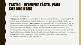 TACTIC - INTERFAZ TÁCTIL PARA
SORDOCIEGOS
• Descripción del proyecto
• El proyecto TacTIC tiene como objetivo desarrollar una forma de comunicación y de
acceso a contenidos, tanto a través de Internet como en las actividades de la vida
diaria, para personas con sordoceguera, a través del diseño e implementación de un
dispositivo de estimulación táctil sobre un guante el cual supone la base física de la
solución. El proyecto también incluye el desarrollo de las comunicaciones, los
interfaces entre el dispositivo-ordenador y las aplicaciones necesarias, para garantizar
la ubicuidad, comodidad y libertad de utilización del dispositivo, tanto para el acceso e
interacción con los contenidos, como para la comunicación con las personas.
En concreto el proyecto está orientado a:
 
