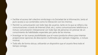 • Facilitar el acceso del colectivo sordociego a la Sociedad de la Información, tanto el
puro acceso a sus contenidos como la interacción con los mismos.
• Permitir su comunicación con todo tipo de usuarios, tanto en lo que se refiere a las
comunicaciones a través de Internet (chat, etc.), como comunicaciones telefónicas e
incluso comunicación interpersonal con todo tipo de personas sin precisar de un
conocimiento de habilidades especiales por parte de las mismas.
• Investigar en las nuevas posibilidades que el nuevo producto ofrece para intentar
proporcionar opciones de descripción multimedia (por ejemplo imágenes, o incluso
música).
• Todo ello de forma ubicua, utilizando un dispositivo que el usuario lleva todo el
tiempo consigo.
 