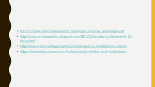 • file:///C:/Users/rebec/Downloads/7_tecnologia_personas_sordociegas.pdf
• http://magisterioespecialtic.blogspot.com/2010/12/teclado-braille-easylink-12-
tiema.html
• http://www.eneso.es/blog/easylink12-braille-para-tu-smartphone-o-tablet/
• https://www.indracompany.com/es/indra/tactic-interfaz-tactil-sordociegos
 