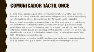 COMUNICADOR TÁCTIL ONCE
Se trata de una aplicación para teléfonos móviles smartphones y tablets que permite la
comunicación presencial entre las personas sordociegas usuarias de estos dispositivos y
sus interlocutores, a través del intercambio de información escrita y accesible.
Para los usuarios sordociegos sin resto visual ni auditivo, se requiere el conocimiento y
uso del sistema de lectoescritura braille, que utilizarán, al igual que hacen de modo
general para usar el resto de las prestaciones de su smartphone, de una Línea Braille
externa con teclado que, en este caso les permitirá, además, escribir y leer los mensajes
que el interlocutor le escribe desde el teclado virtual en pantalla del teléfono móvil o
tablet del propio usuario sordociego.
En todos los casos se requiere también que la persona sordociega tenga adquirido un
nivel de lectoescritura que le permita comunicarse funcionalmente por escrito.
 