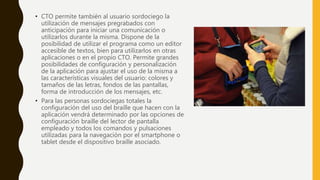 • CTO permite también al usuario sordociego la
utilización de mensajes pregrabados con
anticipación para iniciar una comunicación o
utilizarlos durante la misma. Dispone de la
posibilidad de utilizar el programa como un editor
accesible de textos, bien para utilizarlos en otras
aplicaciones o en el propio CTO. Permite grandes
posibilidades de configuración y personalización
de la aplicación para ajustar el uso de la misma a
las características visuales del usuario: colores y
tamaños de las letras, fondos de las pantallas,
forma de introducción de los mensajes, etc.
• Para las personas sordociegas totales la
configuración del uso del braille que hacen con la
aplicación vendrá determinado por las opciones de
configuración braille del lector de pantalla
empleado y todos los comandos y pulsaciones
utilizadas para la navegación por el smartphone o
tablet desde el dispositivo braille asociado.
 