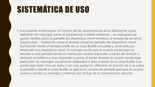 SISTEMÁTICA DE USO
• Los usuarios sordociegos, en función de las características de su deficiencia visual,
realizarán los mensajes sobre el smartphone o tablet mediante: - La realización de
gestos táctiles sobre la pantalla del dispositivo móvil (similares al trazado de las letras
mayúsculas). - Tecleando sobre el teclado virtual en pantalla del dispositivo móvil. -
Escribiendo desde el teclado braille de su Línea Braille vinculada y conectada por
bluetooth a su dispositivo móvil. El mensaje escrito por el usuario sordociego es
enviado a una pantalla donde el interlocutor podrá responder a través del teclado o
dictando al teléfono y tras responder y pulsar el botón Aceptar el usuario sordociego
podrá leer los mensajes visualmente adaptados o bien a través de la Línea Braille si es
sordociego total. Una vez leído y con una pulsación, diferente en función de si es sobre
la pantalla o desde la Línea Braille, la aplicación cambia de pantalla para que el usuario
vuelva a escribir su mensaje y continúe con el flujo de la comunicación descrito.
 