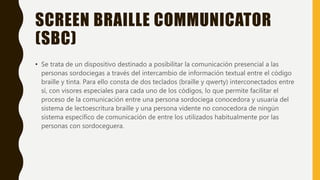 SCREEN BRAILLE COMMUNICATOR
(SBC)
• Se trata de un dispositivo destinado a posibilitar la comunicación presencial a las
personas sordociegas a través del intercambio de información textual entre el código
braille y tinta. Para ello consta de dos teclados (braille y qwerty) interconectados entre
sí, con visores especiales para cada uno de los códigos, lo que permite facilitar el
proceso de la comunicación entre una persona sordociega conocedora y usuaria del
sistema de lectoescritura braille y una persona vidente no conocedora de ningún
sistema específico de comunicación de entre los utilizados habitualmente por las
personas con sordoceguera.
 