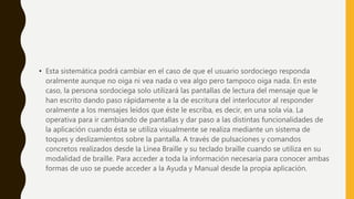 • Esta sistemática podrá cambiar en el caso de que el usuario sordociego responda
oralmente aunque no oiga ni vea nada o vea algo pero tampoco oiga nada. En este
caso, la persona sordociega solo utilizará las pantallas de lectura del mensaje que le
han escrito dando paso rápidamente a la de escritura del interlocutor al responder
oralmente a los mensajes leídos que éste le escriba, es decir, en una sola vía. La
operativa para ir cambiando de pantallas y dar paso a las distintas funcionalidades de
la aplicación cuando ésta se utiliza visualmente se realiza mediante un sistema de
toques y deslizamientos sobre la pantalla. A través de pulsaciones y comandos
concretos realizados desde la Línea Braille y su teclado braille cuando se utiliza en su
modalidad de braille. Para acceder a toda la información necesaria para conocer ambas
formas de uso se puede acceder a la Ayuda y Manual desde la propia aplicación.
 