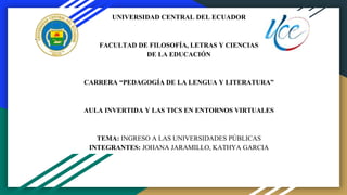 UNIVERSIDAD CENTRAL DEL ECUADOR
FACULTAD DE FILOSOFÍA, LETRAS Y CIENCIAS
DE LA EDUCACIÓN
CARRERA “PEDAGOGÍA DE LA LENGUA Y LITERATURA”
AULA INVERTIDA Y LAS TICS EN ENTORNOS VIRTUALES
TEMA: INGRESO A LAS UNIVERSIDADES PÚBLICAS
INTEGRANTES: JOHANA JARAMILLO, KATHYA GARCIA
 