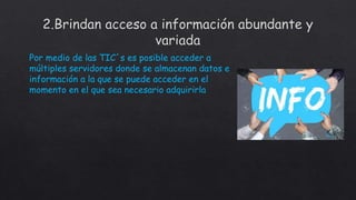 Por medio de las TIC´s es posible acceder a
múltiples servidores donde se almacenan datos e
información a la que se puede acceder en el
momento en el que sea necesario adquirirla
 