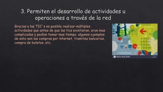 Gracias a las TIC´s es posible realizar múltiples
actividades que antes de que las tics existieran, eran mas
complicadas y podían tomar mas tiempo, algunos ejemplos
de esto son las compras por internet, tramites bancarios,
compra de boletos, etc.
 