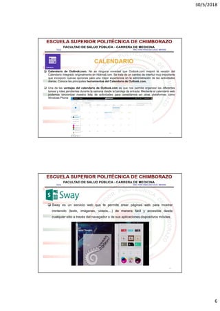 30/5/2018
6
11
CALENDARIO
 Calendario de Outlook.com. No es ninguna novedad que Outlook.com mejoró la versión del
Calendario integrado originalmente en Hotmail.com. Se trata de un cambio de interfaz muy importante
que incorporó nuevas opciones para una mejor experiencia en la administración de las actividades
diarias. Conoce las principales herramientas del Calendario de Outlook.com.
 Una de las ventajas del calendario de Outlook.com es que nos permite organizar las diferentes
tareas y roles pendientes durante la semana desde la bandeja de entrada. Mediante el calendario web
podemos sincronizar nuestra lista de actividades para conectarnos en otras plataformas como
Windows Phone
12
 Sway es un servicio web que te permite crear páginas web para mostrar
contenido (texto, imágenes, videos,...) de manera fácil y accesible desde
cualquier sitio a través del navegador o de sus aplicaciones dispositivos móviles.
 