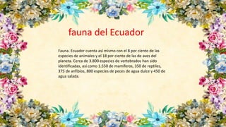 Fauna. Ecuador cuenta así mismo con el 8 por ciento de las
especies de animales y el 18 por ciento de las de aves del
planeta. Cerca de 3.800 especies de vertebrados han sido
identificadas, así como 1.550 de mamíferos, 350 de reptiles,
375 de anfibios, 800 especies de peces de agua dulce y 450 de
agua salada.
fauna del Ecuador
 