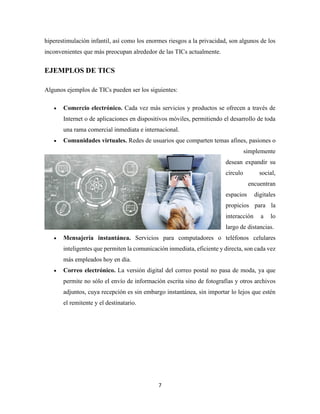 7
hiperestimulación infantil, así como los enormes riesgos a la privacidad, son algunos de los
inconvenientes que más preocupan alrededor de las TICs actualmente.
EJEMPLOS DE TICS
Algunos ejemplos de TICs pueden ser los siguientes:
• Comercio electrónico. Cada vez más servicios y productos se ofrecen a través de
Internet o de aplicaciones en dispositivos móviles, permitiendo el desarrollo de toda
una rama comercial inmediata e internacional.
• Comunidades virtuales. Redes de usuarios que comparten temas afines, pasiones o
simplemente
desean expandir su
círculo social,
encuentran
espacios digitales
propicios para la
interacción a lo
largo de distancias.
• Mensajería instantánea. Servicios para computadores o teléfonos celulares
inteligentes que permiten la comunicación inmediata, eficiente y directa, son cada vez
más empleados hoy en día.
• Correo electrónico. La versión digital del correo postal no pasa de moda, ya que
permite no sólo el envío de información escrita sino de fotografías y otros archivos
adjuntos, cuya recepción es sin embargo instantánea, sin importar lo lejos que estén
el remitente y el destinatario.
 