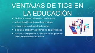 VENTAJAS DE TICS EN
LA EDUCACIÓN
• Facilitar el acceso universal a la educación
• reducir las diferencias en el aprendizaje
• apoyar el desarrollo de los docentes
• mejorar la calidad y la pertinencia del aprendizaje
• reforzar la integración y perfeccionar la gestión y
administración de la educación
 