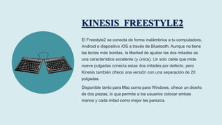 KINESIS FREESTYLE2
El Freestyle2 se conecta de forma inalámbrica a tu computadora,
Android o dispositivo iOS a través de B...