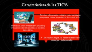 •Permiten interconectar e integrar varias tecnologías
para generar nuevas herramientas de comunicación.
Características de las TIC’S
• Estimulan la interactividad entre usuarios y
la transmisión de información por medio de
dispositivos.
• Se adaptan según las necesidades de las
personas y del mercado.
 