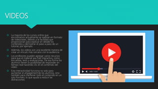 VIDEOS
 La mayoría de los cursos online que
encontramos actualmente se realizan en formato
de videoclases, debido a la facilidad que
proporcionan para explicar en detalle los
contenidos y demostrar el paso a paso de un
tutorial, por ejemplo.
 Además, los vídeos son una excelente manera de
crear un vínculo más cercano con la audiencia.
 Los profesores pueden agregar varios recursos
para que el material sea más interactivo, como
encuestas, tests y evaluaciones. De esa forma los
alumnos tienen la posibilidad de responder en
tiempo real haciendo clic en el contenido del
vídeo.
 Esta interactividad funciona no solo para
aumentar el engagement de los alumnos, sino
también para mantener todo el contenido en un
solo formato, lo que ayuda a reducir las
distracciones.
 
