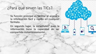 ¿Pará qué sirven las TICs?
Su función principal es facilitar el acceso a
la información fácil y rápida en cualquier
formato.
En segundo lugar, la inmediatez; pues la
información tiene la capacidad de ser
compartida instantáneamente.
 