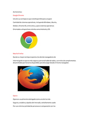 Así tenemos:
Google Chrome
Una de susventajasesque estádisponibleparaunagran
Cantidadde sistemasoperativos,incluyendoWindows,Ubuntu,
Debían,Chrome OS,entre otros,y para sistemasoperativos
OrientadosadispositivosmóvilescomoAndroidy¡OS.
MozillaFirefox
Quizássu mayorventajarespectoalosdemásnavegadoresde
Internetgratisesque esmás seguroy personalizablede todos,conmilesde complementos
desarrolladosportercerosdisponibles paradescargardesde el mismonavegador.
Opera
Operaes usualmentecatalogadocomounode losmás
Seguros,establesyrápidosdel mercado,extrañamente usado
Por una mínimacantidadde personasencomparacióncon los
 