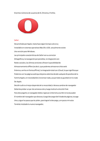 Enormesnúmerosde usuariosde IE,Chrome y Firefox.
Safari
DesarrolladoporApple,hastahace algúntiemposoloeraj
Instalable ensistemasoperativosMacOS e 1OS; actualmente existe
Una versiónpara Windows.
Las principalescaracterísticasde Safari sonsucorrector
Ortográficoy lanavegaciónporpestañas,laintegracióncon
Redessociales;lasúltimasversionesofrecenlaposibilidadde
Almacenamientooffline (esdecir,que podemosalmacenarsitiosweb
Enterosy verlosenformaoffline),laintegracióntotal con¡Cloud,loque significaque
Podemosverlaspáginaswebque dejamosabiertasdesde cualquierdispositivode la
FamiliaApple,sinnecesidadde sincronizarnada,yaque todose guardará enla nube
De Apple.
Decidircuál esel mejordepende de tunecesidad;si deseascambiarde navegador
Deberíasprobar unpar de semanaseste yluegorealizala elecciónfinal.
Para descargarte unnavegadordebesingresaraInternetyescribirentubuscador
El nombre del navegadorque deseasyluegodescargardel listadode páginas;escoge
Una y sigue lospasosque te piden,paralograrla descarga,y enpocos minutos
Tendrásinstaladotunuevonavegador.
 