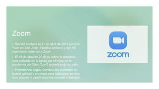 Zoom
 Siendo fundada el 21 de abril de 2011 por Eric
Yuan en San Jose (Estados Unidos) y con 40
ingenieros temenos a Zoom
 El 18 de abril de 2019 se volvio la empresa
mas cotizada en la bolsa por el inicio de la
pandemia por Sars Cov-2 aumentando su valor
 Permitiendo seguir viendo a las personas en
buena calidad y en masa esta aplicacion se hizo
muy popular y usada para las escuela y trabajos
 