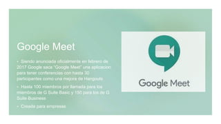 Google Meet
 Siendo anunciada oficialmente en febrero de
2017 Google saca “Google Meet” una aplicacion
para tener conferencias con hasta 30
participantes como una mejora de Hangouts
 Hasta 100 miembros por llamada para los
miembros de G Suite Basic y 150 para los de G
Suite Business
 Creada para empresas
 