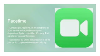 Facetime
 Lanzada por Apple Inc, el 24 de febrero de
2011 es una aplicacion lanzada para
dispositivos Apple como iMac, iPhone y iPad
para tener videoconferencias
 Esta recibio su ultima actualizacion el 25 de
julio de 2012 operando con redes 3G y 4g
 