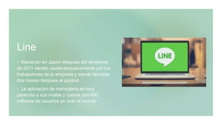 Line
 Naciendo en Japon despues del terremoto
de 2011 siendo usada exclusivamente por los
trabajadores de la empresa y siendo lanzada
dos meses despues al publico
 La aplicacion de mensajeria es muy
parecida a sus rivales y cuenta con 400
millones de usuarios en todo el mundo
 
