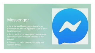 Messenger
 La apliacion Messenger es lanzada por
Facebook Inc. el 9 de Agosto de 2008 a todas
las plataformas
 Es un servicio de mensajeria directamente
relacionado por Facebook y siendo el mas
popular
 Cuenta con su funcion de burbuja y sus
iconicos emojis
 