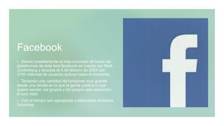 Facebook
 Siendo posiblemente el mas conocido de todas las
plataformas de esta lista facebook es creado por Mark
Zuckerberg y lanzada el 4 de febrero de 2004 con
2700 millones de usuarios activos hasta el momento
 Teniendo una cantidad de funciones muy grande
desde una tienda en la que la gente publica lo que
quiere vender, los grupos y los juegos esta aplicacion
lo tuvo todo
 Con el tiempo son agregadas y eliminadas multiples
funciones
 