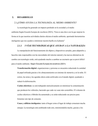 4
2. DESARROLLO
2.1¿CÓMO AYUDA LA TECNOLOGÍA AL MEDIO AMBIENTE?
La tecnología ha generado un impacto profundo en la sociedad y el medio
ambiente.Según Escuela Europea de excelncia (2021), “Esta es una clave con la que mejorar la
forma en la que nuestras actividades diarias afectan al medio ambiente, aportando herramientas
inteligentes que nos ayuden a minimizar nuestra huella en el planeta”
2.1.1 5 VÍAS TECNOLÓGICAS QUE AYUDAN A LA NATURALEZA
La manipulación del funcionamiento de objetos y dispositivos actuales, para adaptarlos y
hacerlos más responsables con las necesidades del entorno natural y las nuevas alternativas de
cambio con tecnología verde, está ayudando mucho a cambiar un escenario que se prevé difícil
para el medio ambiente. Según Escuela Europea de excelncia (2021):
Transformación digital: organizaciones y personas se encuentra reduciendo la cantidad
de papel utilizada gracias a los almacenamientos en sistemas de memoria y en la nube. El
correo, las notas y las agendas ahora están archivados en el mundo digital, ayudando a
reducir la deforestación.
Coches eléctricos: se está trabajando meticulosamente en minimizar la contaminación
que producen los vehículos, haciendo que cada vez sean más sostenibles. El volumen de
coches eléctricos e híbridos ha aumentado y se están reduciendo sus precios para
fomentar este tipo de consumo.
Casas y edificios inteligentes: tanto el hogar como el lugar de trabajo consumen mucha
energía. La tecnología está cambiando todo esto, minimizándola mucho, gracias a los
 