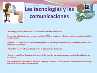 Las tecnologías y las
comunicaciones
 Brindan grandes beneficios y adelantos en salud y educación.
 Potencian a las personas y actores sociales, ONG, a través de redes de apoyo e intercambio y lista
de discusión.
 Apoyan a las PYME de las personas empresarias locales para presentar y vender sus productos a
través de la Internet.
 Permiten el aprendizaje interactivo y la educación a distancia.
 Dan acceso al flujo de conocimientos e información para empoderar y mejorar las vidas de las
personas.
 Poseen Facilidad, exactitud, menores riesgos y menores costos, favoreciendo la comunicación y la
información en todos sus aspectos.
 