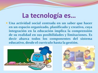 La tecnología es…
 Una actividad social centrada en un saber que hacer
en un espacio organizado, planificado y creativo, cuya
integración en la educación implica la comprensión
de su realidad en sus posibilidades y limitaciones. Es
decir abarca todos los componentes del sistema
educativo, desde el currículo hasta la gestión.
 