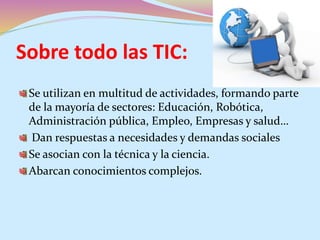 Sobre todo las TIC:
Se utilizan en multitud de actividades, formando parte
de la mayoría de sectores: Educación, Robótica,
Administración pública, Empleo, Empresas y salud…
Dan respuestas a necesidades y demandas sociales
Se asocian con la técnica y la ciencia.
Abarcan conocimientos complejos.
 