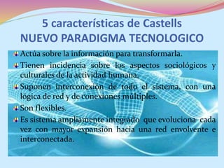 5 características de Castells
NUEVO PARADIGMA TECNOLOGICO
Actúa sobre la información para transformarla.
Tienen incidencia sobre los aspectos sociológicos y
culturales de la actividad humana.
Suponen interconexión de todo el sistema, con una
lógica de red y de conexiones múltiples.
Son flexibles.
Es sistema ampliamente integrado que evoluciona cada
vez con mayor expansión hacia una red envolvente e
interconectada.
 