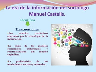 La era de la información del sociólogo
Manuel Castells.
Identifica
Tres cuestiones :
• Los cambios cualitativos
aportados por la tecnología de la
información.
•La crisis de los modelos
económicos industriales y
reestructuración del modelo
capitalista.
•La problemática de los
movimientos sociales y culturales.
 