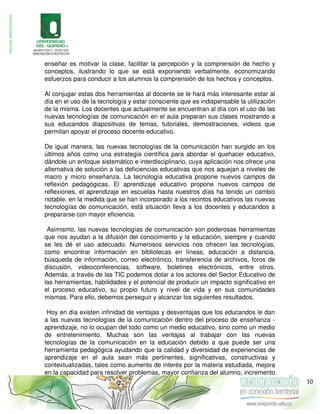 enseñar es motivar la clase, facilitar la percepción y la comprensión de hecho y
conceptos, ilustrando lo que se está exponiendo verbalmente, economizando
esfuerzos para conducir a los alumnos la comprensión de los hechos y conceptos.
Al conjugar estas dos herramientas al docente se le hará más interesante estar al
día en el uso de la tecnología y estar consciente que es indispensable la utilización
de la misma. Los docentes que actualmente se encuentran al día con el uso de las
nuevas tecnologías de comunicación en el aula preparan sus clases mostrando a
sus educandos diapositivas de temas, tutoriales, demostraciones, videos que
permitan apoyar el proceso docente educativo.
De igual manera, las nuevas tecnologías de la comunicación han surgido en los
últimos años como una estrategia científica para abordar el quehacer educativo,
dándole un enfoque sistemático e interdisciplinario, cuya aplicación nos ofrece una
alternativa de solución a las deficiencias educativas que nos aquejan a niveles de
macro y micro enseñanza. La tecnología educativa propone nuevos campos de
reflexión pedagógicas. El aprendizaje educativo propone nuevos campos de
reflexiones, el aprendizaje en escuelas hasta nuestros días ha tenido un cambio
notable, en la medida que se han incorporado a los recintos educativos las nuevas
tecnologías de comunicación, está situación lleva a los docentes y educandos a
prepararse con mayor eficiencia.
Asimismo, las nuevas tecnologías de comunicación son poderosas herramientas
que nos ayudan a la difusión del conocimiento y la educación, siempre y cuando
se les dé el uso adecuado. Numerosos servicios nos ofrecen las tecnologías,
como encontrar información en bibliotecas en líneas, educación a distancia,
búsqueda de información, correo electrónico, transferencia de archivos, foros de
discusión, videoconferencias, software, boletines electrónicos, entre otros.
Además, a través de las TIC podemos dotar a los actores del Sector Educativo de
las herramientas, habilidades y el potencial de producir un impacto significativo en
el proceso educativo, su propio futuro y nivel de vida y en sus comunidades
mismas. Para ello, debemos perseguir y alcanzar los siguientes resultados.
Hoy en día existen infinidad de ventajas y desventajas que los educandos le dan
a las nuevas tecnologías de la comunicación dentro del proceso de enseñanza -
aprendizaje, no lo ocupan del todo como un medio educativo, sino como un medio
de entretenimiento. Muchas son las ventajas al trabajar con las nuevas
tecnologías de la comunicación en la educación debido a que puede ser una
herramienta pedagógica ayudando que la calidad y diversidad de experiencias de
aprendizaje en el aula sean más pertinentes, significativas, constructivas y
contextualizadas, tales como aumento de interés por la materia estudiada, mejora
en la capacidad para resolver problemas, mayor confianza del alumno, incremento
10
 