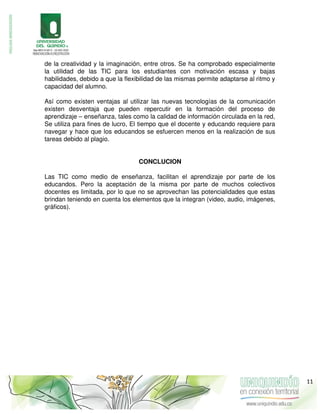 de la creatividad y la imaginación, entre otros. Se ha comprobado especialmente
la utilidad de las TIC para los estudiantes con motivación escasa y bajas
habilidades, debido a que la flexibilidad de las mismas permite adaptarse al ritmo y
capacidad del alumno.
Así como existen ventajas al utilizar las nuevas tecnologías de la comunicación
existen desventaja que pueden repercutir en la formación del proceso de
aprendizaje – enseñanza, tales como la calidad de información circulada en la red,
Se utiliza para fines de lucro, El tiempo que el docente y educando requiere para
navegar y hace que los educandos se esfuercen menos en la realización de sus
tareas debido al plagio.
CONCLUCION
Las TIC como medio de enseñanza, facilitan el aprendizaje por parte de los
educandos. Pero la aceptación de la misma por parte de muchos colectivos
docentes es limitada, por lo que no se aprovechan las potencialidades que estas
brindan teniendo en cuenta los elementos que la integran (video, audio, imágenes,
gráficos).
11
 
