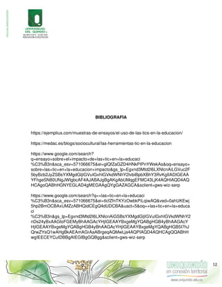 BIBLIOGRAFIA
https://ejemplius.com/muestras-de-ensayos/el-uso-de-las-tics-en-la-educacion/
https://medac.es/blogs/sociocultural/las-herramientas-tic-en-la-educacion
https://www.google.com/search?
q=ensayo+sobre+el+impacto+de+las+tic+en+la+educaci
%C3%B3n&sca_esv=571066675&ei=glQfZaGZD4HNkPIPnYWekAs&oq=ensayo+
sobre+las+tic+en+la+educacion+impacto&gs_lp=Egxnd3Mtd2l6LXNlcnAiLGVuc2F
5byBzb2JyZSBsYXMgdGljIGVuIGxhIGVkdWNhY2lvbiBpbXBhY3RvKgIIADIGEAA
YFhgeSN80UNgJWIgbcAF4AJABAJgBgAKgAbUMqgEFMC43LjK4AQHIAQD4AQ
HCAgoQABhHGNYEGLAD4gMEGAAgQYgGAZAGCA&sclient=gws-wiz-serp
https://www.google.com/search?q=+las+tic+en+la+educaci
%C3%B3n&sca_esv=571066675&ei=tlcfZfnTKYzOwbkPiLqiwAQ&ved=0ahUKEwj
5hp2BmOCBAxUMZzABHQidCEgQ4dUDCBA&uact=5&oq=+las+tic+en+la+educa
ci
%C3%B3n&gs_lp=Egxnd3Mtd2l6LXNlcnAiGSBsYXMgdGljIGVuIGxhIGVkdWNhY2
nDs24yBxAAGIoFGEMyBhAAGAcYHjIGEAAYBxgeMgYQABgHGB4yBhAAGAcY
HjIGEAAYBxgeMgYQABgHGB4yBhAAGAcYHjIGEAAYBxgeMgYQABgHGB5I7hJ
QrwZYsQ1wAHgBkAEAmAGrAaABrgeqAQMwLja4AQPIAQD4AQHCAgQQABhH
wgIEECEYCuIDBBgAIEGIBgGQBgg&sclient=gws-wiz-serp
12
 