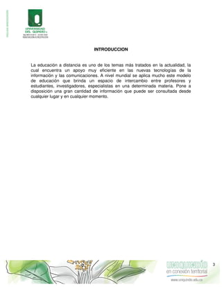 INTRODUCCION
La educación a distancia es uno de los temas más tratados en la actualidad, la
cual encuentra un apoyo muy eficiente en las nuevas tecnologías de la
información y las comunicaciones. A nivel mundial se aplica mucho este modelo
de educación que brinda un espacio de intercambio entre profesores y
estudiantes, investigadores, especialistas en una determinada materia. Pone a
disposición una gran cantidad de información que puede ser consultada desde
cualquier lugar y en cualquier momento.
3
 