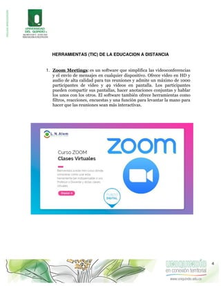 HERRAMIENTAS (TIC) DE LA EDUCACION A DISTANCIA
1. Zoom Meetings: es un software que simplifica las videoconferencias
y el envío de mensajes en cualquier dispositivo. Ofrece vídeo en HD y
audio de alta calidad para tus reuniones y admite un máximo de 1000
participantes de vídeo y 49 vídeos en pantalla. Los participantes
pueden compartir sus pantallas, hacer anotaciones conjuntas y hablar
los unos con los otros. El software también ofrece herramientas como
filtros, reacciones, encuestas y una función para levantar la mano para
hacer que las reuniones sean más interactivas.
4
 