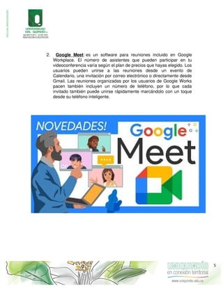 2. Google Meet: es un software para reuniones incluido en Google
Workplace. El número de asistentes que pueden participar en tu
videoconferencia varía según el plan de precios que hayas elegido. Los
usuarios pueden unirse a las reuniones desde un evento de
Calendario, una invitación por correo electrónico o directamente desde
Gmail. Las reuniones organizadas por los usuarios de Google Works
pacen también incluyen un número de teléfono, por lo que cada
invitado también puede unirse rápidamente marcándolo con un toque
desde su teléfono inteligente.
5
 