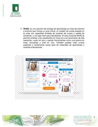 3. WizIQ: es una solución de entrega de aprendizaje en línea de extremo
a extremo que incluye un aula virtual, un creador de cursos basado en
la nube con capacidad ilimitada de creación de cursos y subida de
contenido, y una app móvil para estudiantes. El aula virtual de WizIQ te
permite enseñar a tus estudiantes en línea con una transmisión de alta
resolución, audio sin eco y usando herramientas como una pizarra en
línea, encuestas y chat en vivo. También puedes crear cursos
subiendo y combinando varios tipos de materiales de aprendizaje y
creando evaluaciones.
6
 