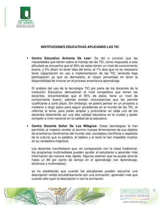 INSTITUCIONES EDUCATIVAS APLICANDO LAS TIC
 Centro Educativo Armonía De Leer: Se dio a conocer que las
necesidades que tienen sobre el manejo de las TIC, como respuesta a esta
dificultad se encuentra que el 95% de estos tienen un nivel de conocimiento
bueno, y 5% dicen no tener idea del tema, el 1% dice que no es necesario
tener capacitación en uso e implementación de las TIC, teniendo baja
participación ya que se demuestra, el mayor porcentaje en tener la
disponibilidad de innovar en el proceso enseñanza-aprendizaje.
El análisis del uso de la tecnología TIC por parte de los docentes de la
institución Educativa, demuestran el nivel competitivo que tienen los
docentes, encontrándose que el 95% de estos, tiene un nivel de
conocimiento bueno, además existen circunstancias que les permite
cualificarse a corto plazo. Sin embargo, se podría pensar en un proyecto a
mediano o largo plazo para seguir accediendo en el mundo de las TIC, al
referirse al tema, para poder ampliar y profundizar en cada uno de los
docentes obteniendo así una alta calidad educativa en la ciudad y poder
competir a nivel nacional en la calidad de la educativa.
 Centro Docente Señor De Los Milagros: Estas tecnologías le han
permitido al maestro revelar al alumno nuevas dimensiones de sus objetos
de enseñanza (fenómenos del mundo real, conceptos científicos o aspectos
de la cultura) que su palabra, el tablero y el texto le han impedido mostrar
en su verdadera magnitud.
Los docentes manifestaron que, en comparación con la clase tradicional,
los programas multimediales pueden ayudar al estudiante a aprender más
información de manera más rápida. Algunos estiman que se puede ahorrar
hasta un 80 por ciento de tiempo en el aprendizaje (ver Aprendizaje,
eficiencia y multimedios).
se ha establecido que cuando los estudiantes pueden escuchar una
descripción verbal simultáneamente con una animación, aprenden más que
cuando sólo oyen la descripción o ven la animación.
7
 